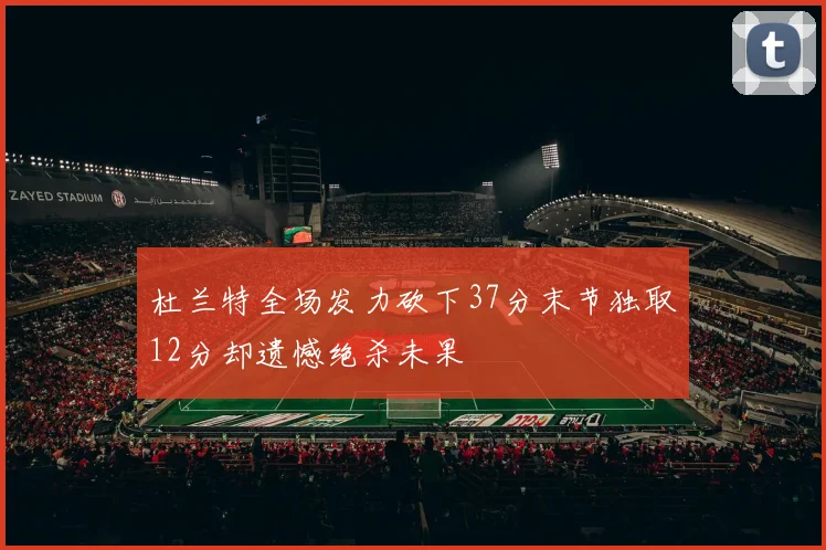 杜兰特全场发力砍下37分末节独取12分却遗憾绝杀未果