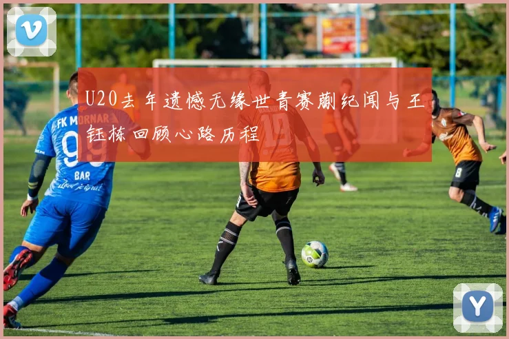U20去年遗憾无缘世青赛蒯纪闻与王钰栋回顾心路历程