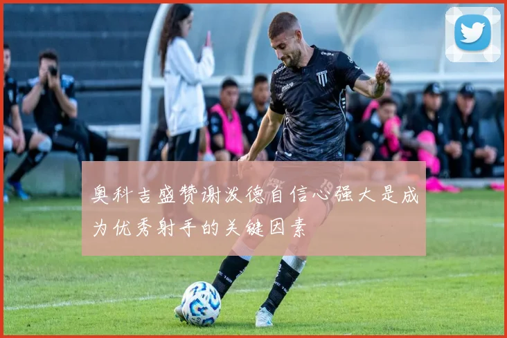 奥科吉盛赞谢泼德自信心强大是成为优秀射手的关键因素
