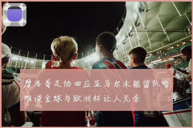 摩洛哥足协回应亚马尔未能留队哈维谈金球与欧洲杯让人无奈