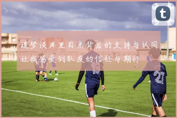 追梦谈库里目光背后的支持与认同让我感受到队友的信任与期待