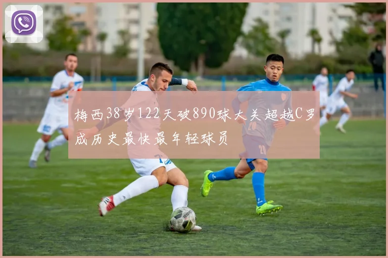 梅西38岁122天破890球大关超越C罗成历史最快最年轻球员