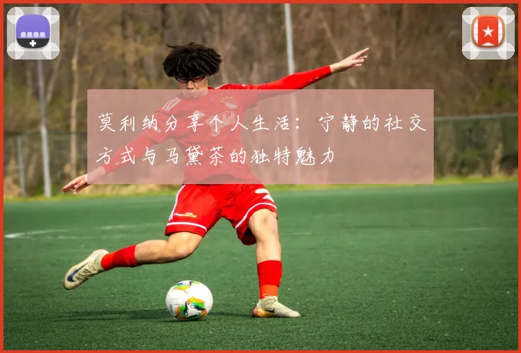 莫利纳分享个人生活：宁静的社交方式与马黛茶的独特魅力