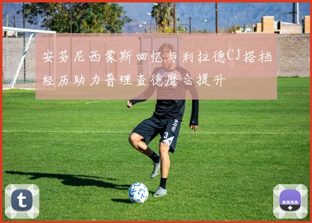 安芬尼西蒙斯回忆与利拉德CJ搭档经历助力普理查德磨合提升