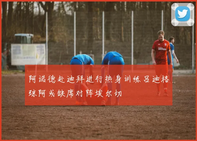阿诺德赴迪拜进行热身训练吕迪格琼阿或缺席对阵埃尔切