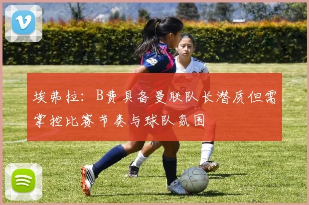 埃弗拉：B费具备曼联队长潜质但需掌控比赛节奏与球队氛围