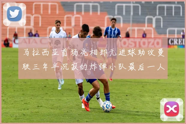 马拉西亚首场亮相却无进球助攻曼联三年半沉寂的炸弹小队最后一人