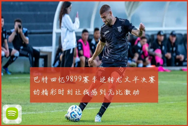 巴特回忆9899赛季逆转尤文半决赛的精彩时刻让我感到无比激动