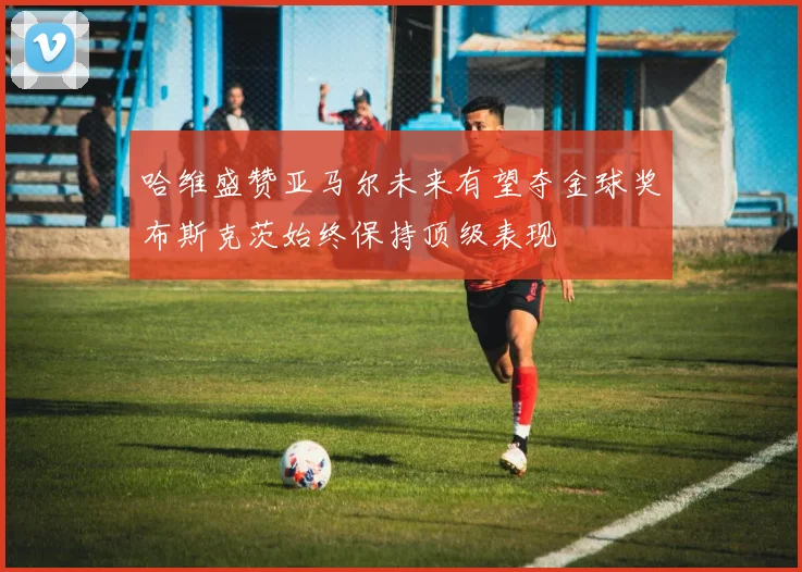 哈维盛赞亚马尔未来有望夺金球奖布斯克茨始终保持顶级表现