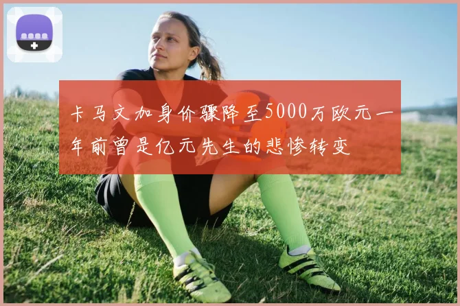 卡马文加身价骤降至5000万欧元一年前曾是亿元先生的悲惨转变