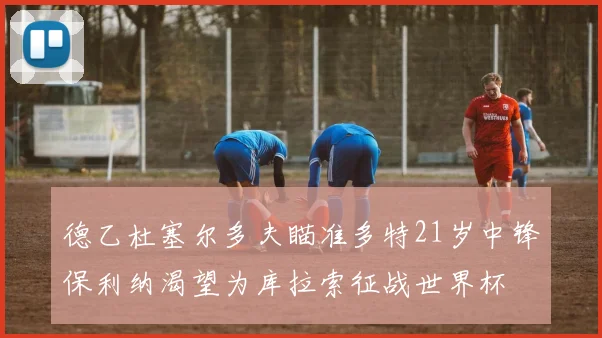 德乙杜塞尔多夫瞄准多特21岁中锋保利纳渴望为库拉索征战世界杯