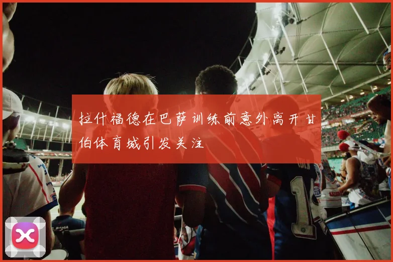 拉什福德在巴萨训练前意外离开甘伯体育城引发关注