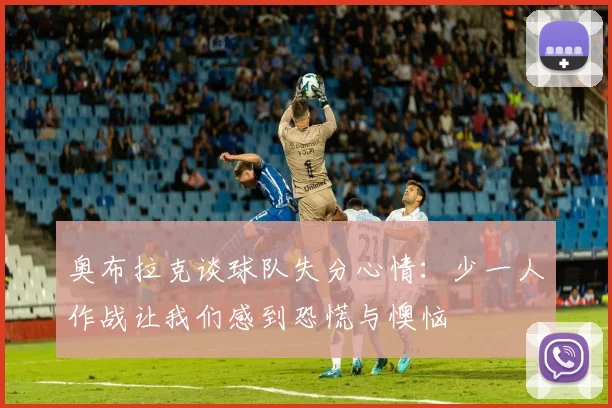 奥布拉克谈球队失分心情：少一人作战让我们感到恐慌与懊恼