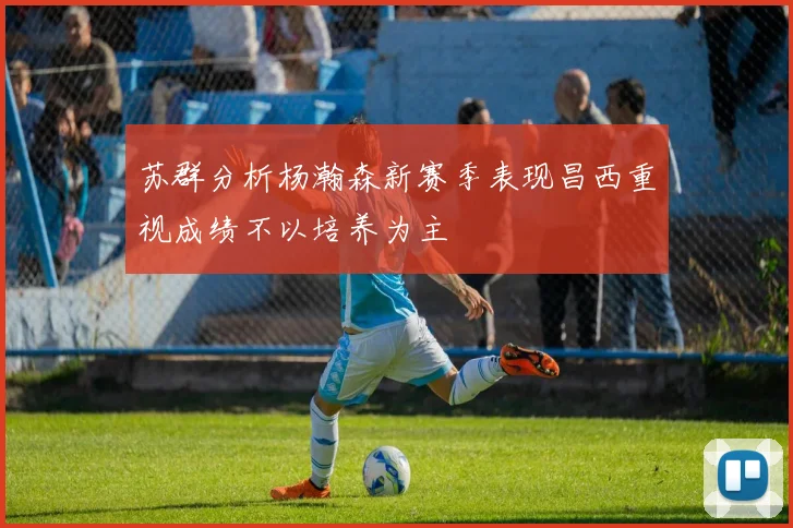 苏群分析杨瀚森新赛季表现昌西重视成绩不以培养为主