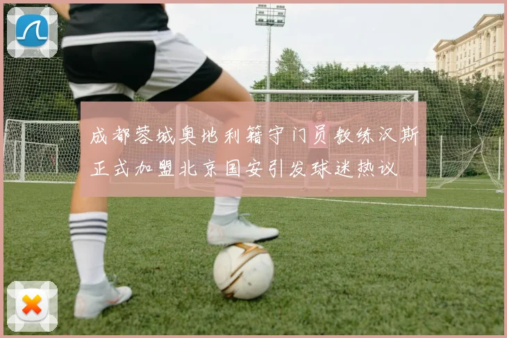 成都蓉城奥地利籍守门员教练汉斯正式加盟北京国安引发球迷热议