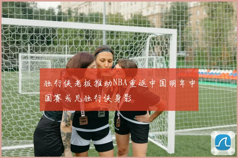 独行侠老板推动NBA重返中国明年中国赛或见独行侠身影