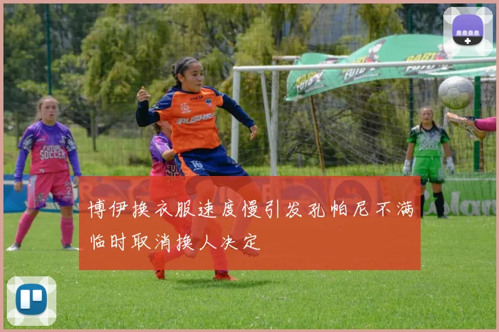 博伊换衣服速度慢引发孔帕尼不满临时取消换人决定