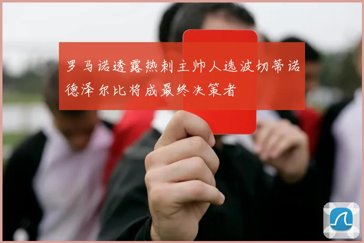 罗马诺透露热刺主帅人选波切蒂诺德泽尔比将成最终决策者