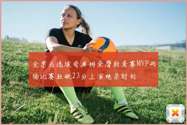 全票当选埃奇库姆荣膺新秀赛MVP两场比赛狂砍23分上演绝杀时刻