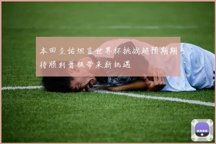 本田圭佑坦言世界杯挑战超预期期待顺利晋级带来新机遇