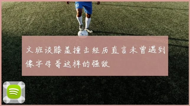 文班谈膝盖撞击经历直言未曾遇到像字母哥这样的强敌