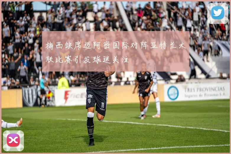 梅西缺席迈阿密国际对阵亚特兰大联比赛引发球迷关注