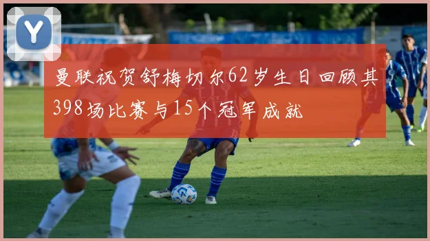 曼联祝贺舒梅切尔62岁生日回顾其398场比赛与15个冠军成就