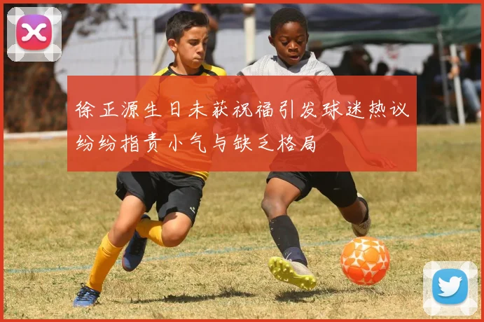 徐正源生日未获祝福引发球迷热议纷纷指责小气与缺乏格局