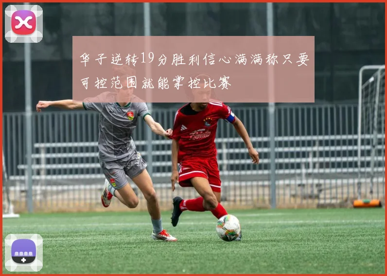 华子逆转19分胜利信心满满称只要可控范围就能掌控比赛