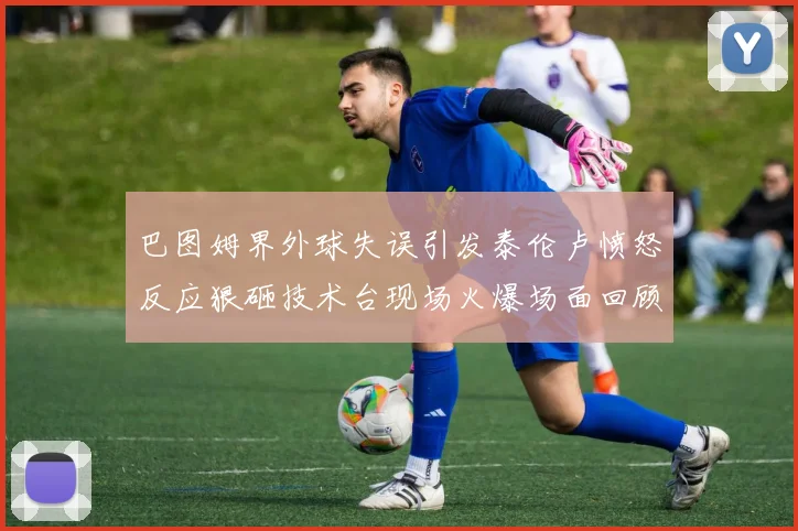 巴图姆界外球失误引发泰伦卢愤怒反应狠砸技术台现场火爆场面回顾