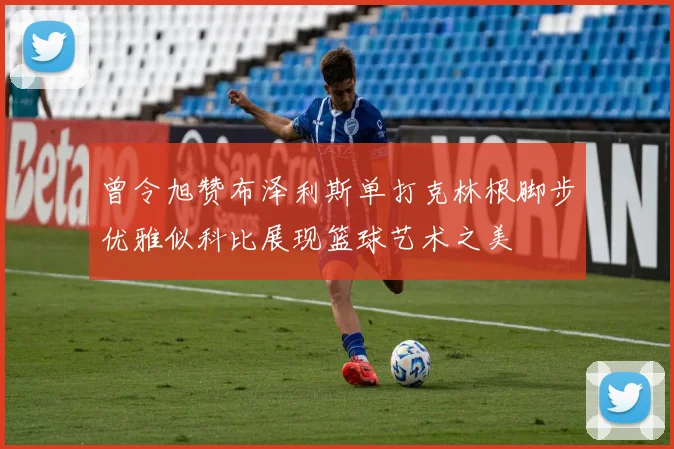曾令旭赞布泽利斯单打克林根脚步优雅似科比展现篮球艺术之美