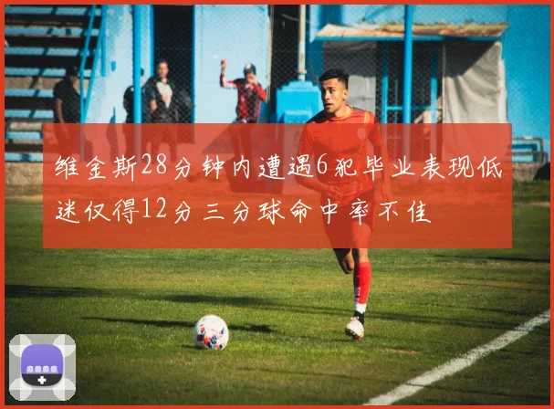 维金斯28分钟内遭遇6犯毕业表现低迷仅得12分三分球命中率不佳