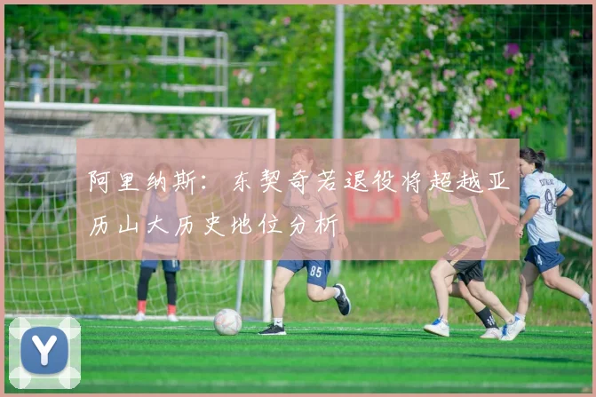 阿里纳斯：东契奇若退役将超越亚历山大历史地位分析