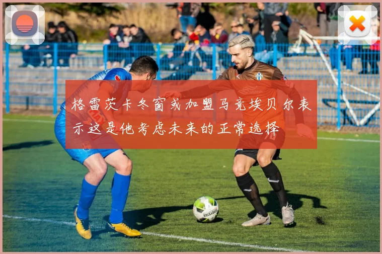 格雷茨卡冬窗或加盟马竞埃贝尔表示这是他考虑未来的正常选择