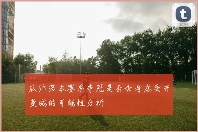瓜帅若本赛季夺冠是否会考虑离开曼城的可能性分析