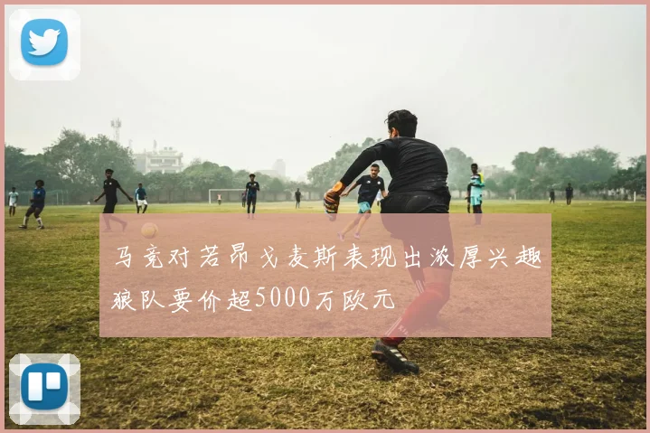 马竞对若昂戈麦斯表现出浓厚兴趣狼队要价超5000万欧元