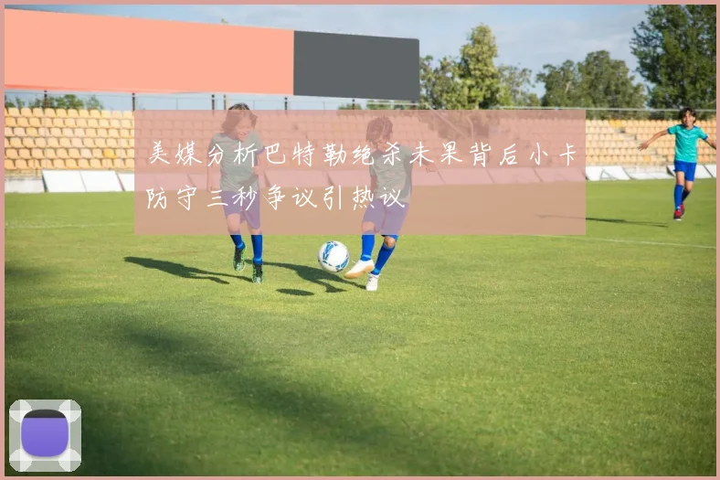 美媒分析巴特勒绝杀未果背后小卡防守三秒争议引热议