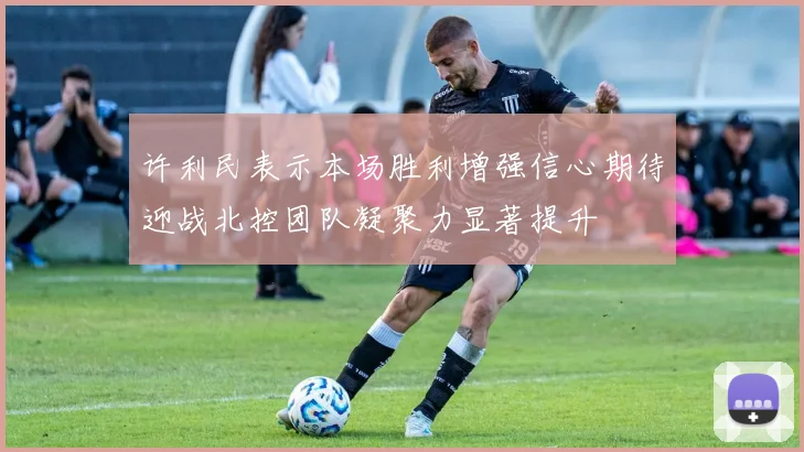 许利民表示本场胜利增强信心期待迎战北控团队凝聚力显著提升