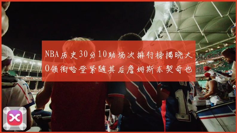 NBA历史30分10助场次排行榜揭晓大O领衔哈登紧随其后詹姆斯东契奇也在榜单中