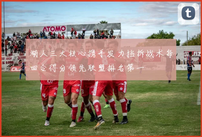 湖人三大核心携手发力挡拆战术每回合得分领先联盟排名第一