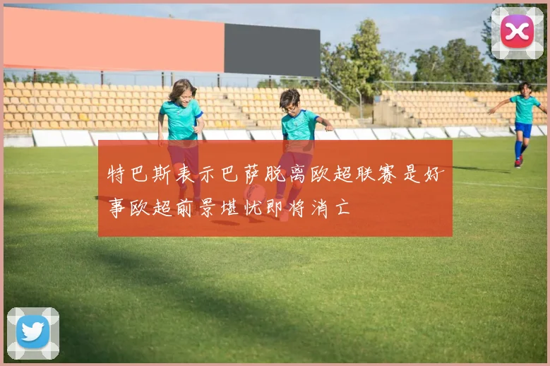 特巴斯表示巴萨脱离欧超联赛是好事欧超前景堪忧即将消亡