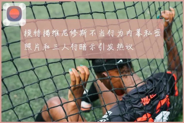 模特揭维尼修斯不当行为内幕私密照片和三人行暗示引发热议