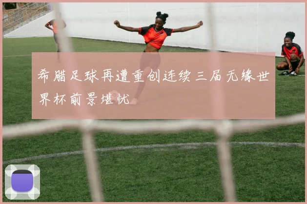 希腊足球再遭重创连续三届无缘世界杯前景堪忧