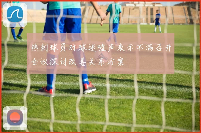 热刺球员对球迷嘘声表示不满召开会议探讨改善关系方案