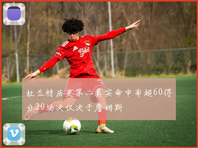 杜兰特历史第二真实命中率超60得分20场次仅次于詹姆斯