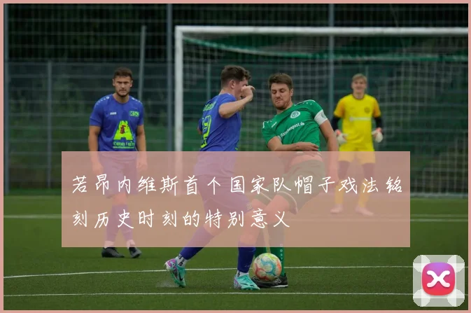 若昂内维斯首个国家队帽子戏法铭刻历史时刻的特别意义