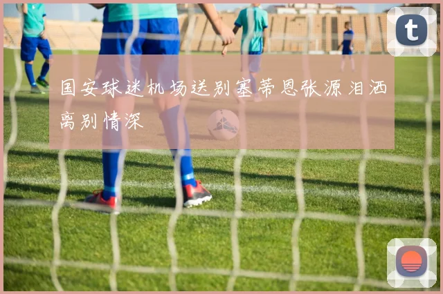 国安球迷机场送别塞蒂恩张源泪洒离别情深
