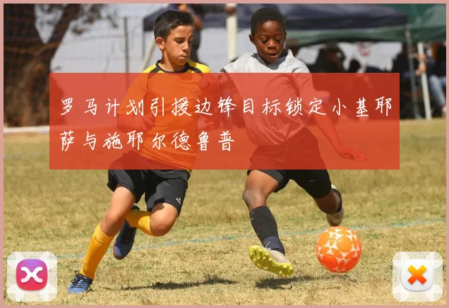 罗马计划引援边锋目标锁定小基耶萨与施耶尔德鲁普