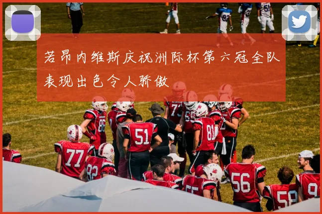 若昂内维斯庆祝洲际杯第六冠全队表现出色令人骄傲