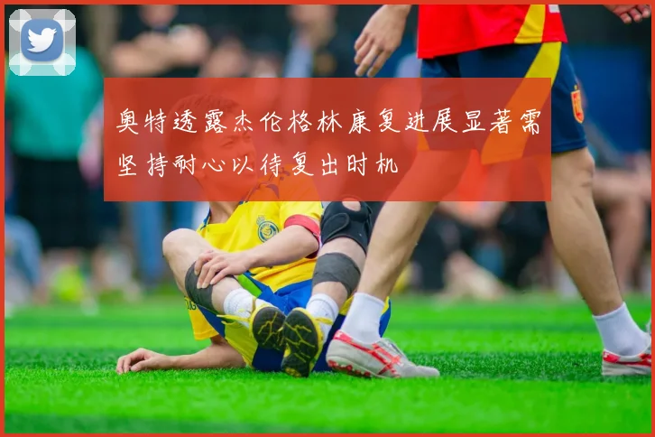 奥特透露杰伦格林康复进展显著需坚持耐心以待复出时机